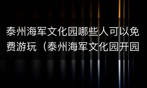 泰州海军文化园哪些人可以免费游玩（泰州海军文化园开园了没有）