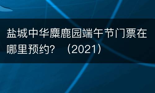 盐城中华麋鹿园端午节门票在哪里预约？（2021）