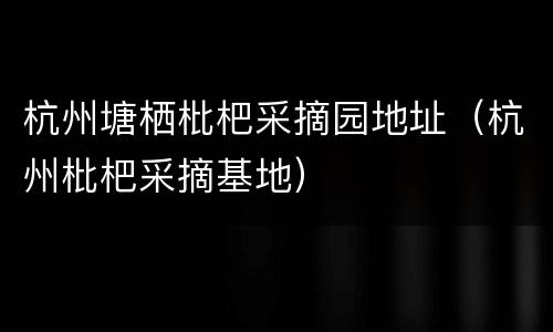 杭州塘栖枇杷采摘园地址（杭州枇杷采摘基地）