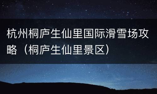 杭州桐庐生仙里国际滑雪场攻略（桐庐生仙里景区）