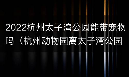 2022杭州太子湾公园能带宠物吗（杭州动物园离太子湾公园远吗）