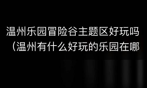 温州乐园冒险谷主题区好玩吗（温州有什么好玩的乐园在哪里）