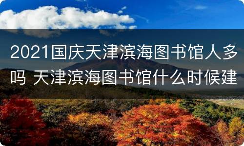 2021国庆天津滨海图书馆人多吗 天津滨海图书馆什么时候建的