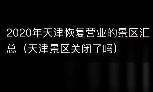 2020年天津恢复营业的景区汇总（天津景区关闭了吗）