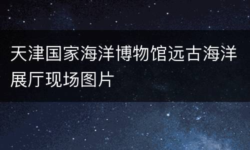 天津国家海洋博物馆远古海洋展厅现场图片