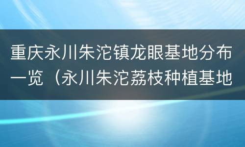 重庆永川朱沱镇龙眼基地分布一览（永川朱沱荔枝种植基地）
