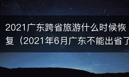 2021广东跨省旅游什么时候恢复（2021年6月广东不能出省了吗）
