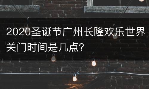 2020圣诞节广州长隆欢乐世界关门时间是几点？