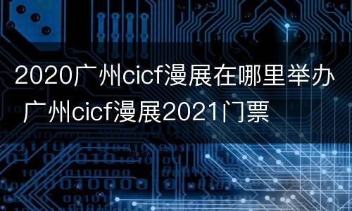 2020广州cicf漫展在哪里举办 广州cicf漫展2021门票