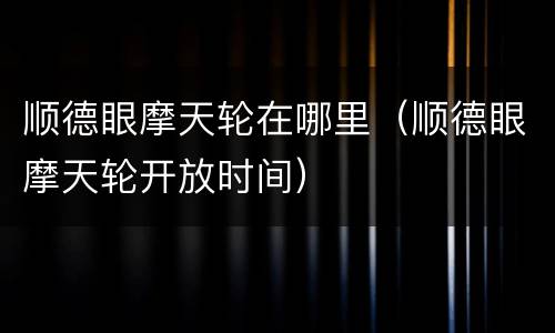 顺德眼摩天轮在哪里（顺德眼摩天轮开放时间）
