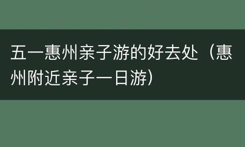 五一惠州亲子游的好去处（惠州附近亲子一日游）