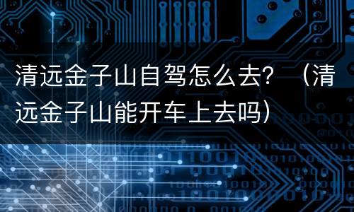 清远金子山自驾怎么去？（清远金子山能开车上去吗）