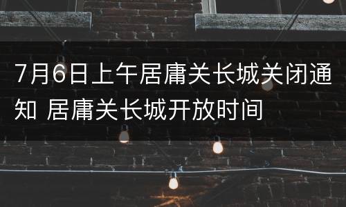 7月6日上午居庸关长城关闭通知 居庸关长城开放时间