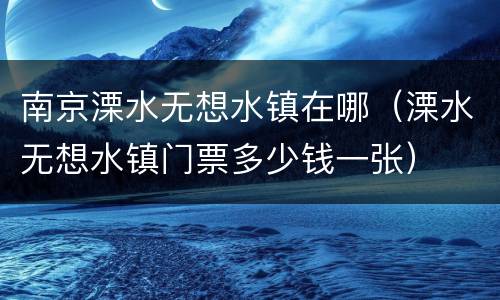 南京溧水无想水镇在哪（溧水无想水镇门票多少钱一张）
