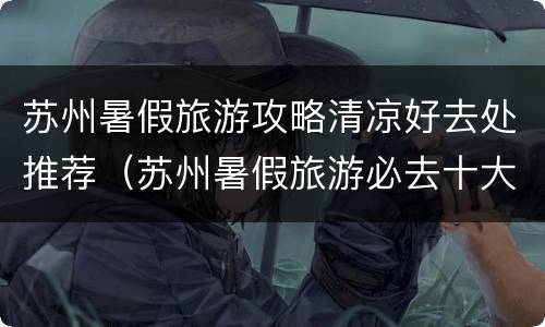 苏州暑假旅游攻略清凉好去处推荐（苏州暑假旅游必去十大景点）