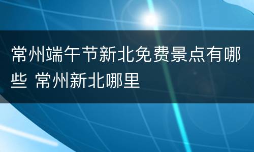 常州端午节新北免费景点有哪些 常州新北哪里