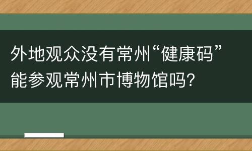 外地观众没有常州“健康码”能参观常州市博物馆吗？