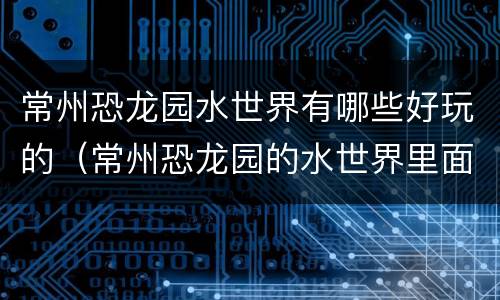 常州恐龙园水世界有哪些好玩的（常州恐龙园的水世界里面有什么项目）