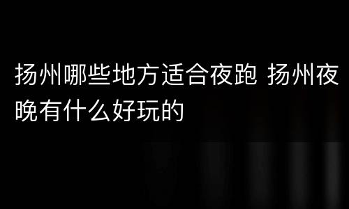 扬州哪些地方适合夜跑 扬州夜晚有什么好玩的
