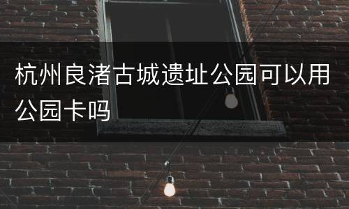 杭州良渚古城遗址公园可以用公园卡吗
