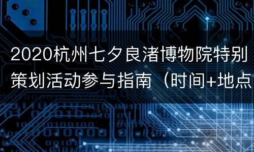 2020杭州七夕良渚博物院特别策划活动参与指南（时间+地点交通+报名方式+活动内容）