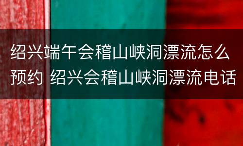 绍兴端午会稽山峡洞漂流怎么预约 绍兴会稽山峡洞漂流电话