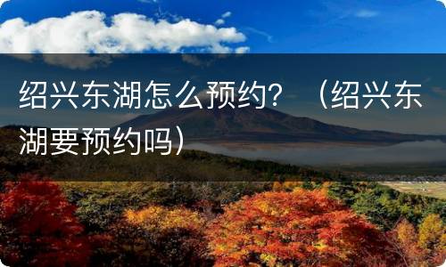 绍兴东湖怎么预约？（绍兴东湖要预约吗）