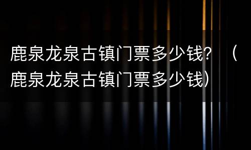 鹿泉龙泉古镇门票多少钱？（鹿泉龙泉古镇门票多少钱）