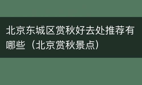北京东城区赏秋好去处推荐有哪些（北京赏秋景点）