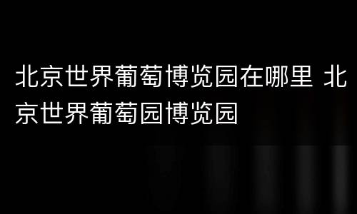 北京世界葡萄博览园在哪里 北京世界葡萄园博览园