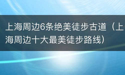 上海周边6条绝美徒步古道（上海周边十大最美徒步路线）