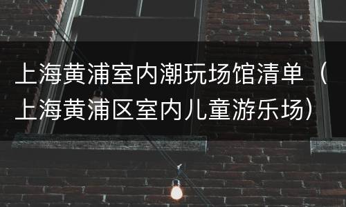上海黄浦室内潮玩场馆清单（上海黄浦区室内儿童游乐场）