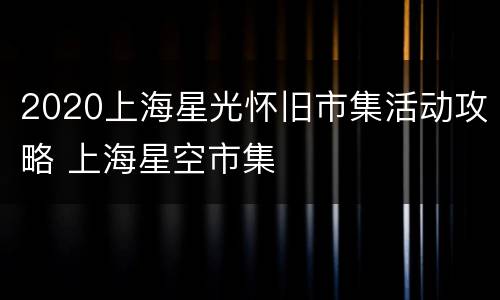 2020上海星光怀旧市集活动攻略 上海星空市集