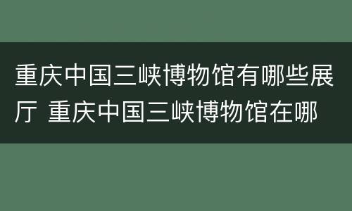 重庆中国三峡博物馆有哪些展厅 重庆中国三峡博物馆在哪