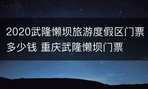 2020武隆懒坝旅游度假区门票多少钱 重庆武隆懒坝门票