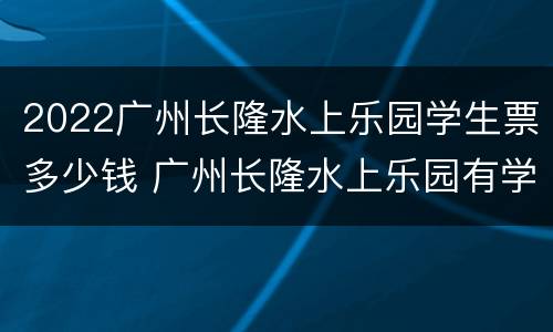 2022广州长隆水上乐园学生票多少钱 广州长隆水上乐园有学生票吗