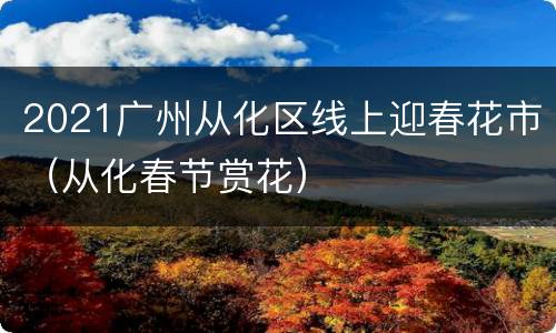 2021广州从化区线上迎春花市（从化春节赏花）