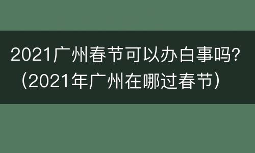 2021广州春节可以办白事吗？（2021年广州在哪过春节）