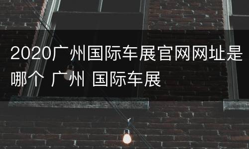 2020广州国际车展官网网址是哪个 广州 国际车展