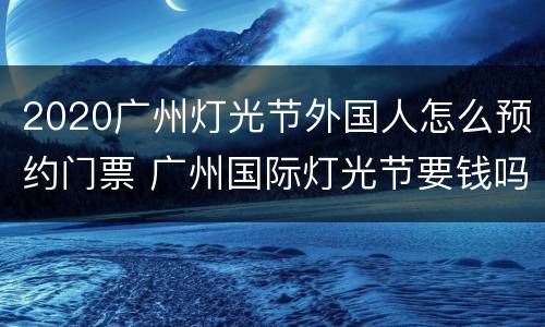 2020广州灯光节外国人怎么预约门票 广州国际灯光节要钱吗