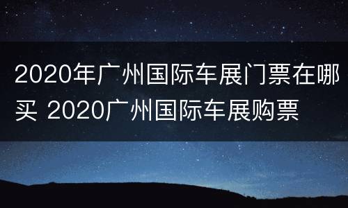 2020年广州国际车展门票在哪买 2020广州国际车展购票