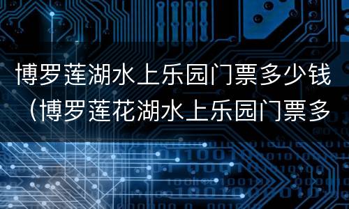 博罗莲湖水上乐园门票多少钱（博罗莲花湖水上乐园门票多少钱）