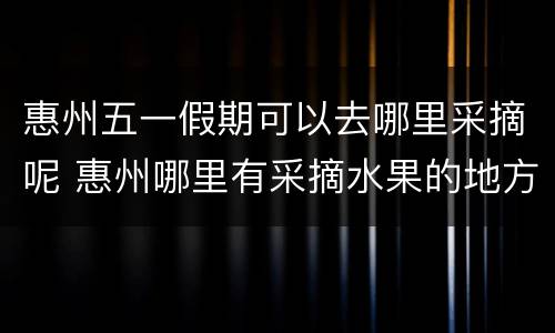惠州五一假期可以去哪里采摘呢 惠州哪里有采摘水果的地方