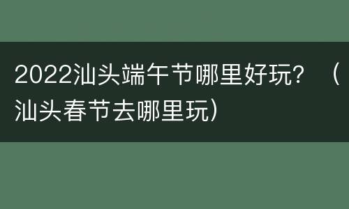 2022汕头端午节哪里好玩？（汕头春节去哪里玩）