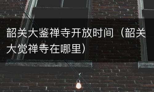 韶关大鉴禅寺开放时间（韶关大觉禅寺在哪里）