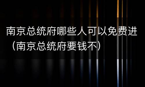 南京总统府哪些人可以免费进（南京总统府要钱不）
