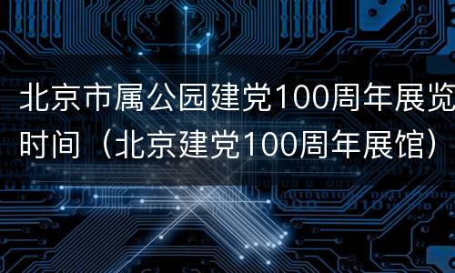 北京市属公园建党100周年展览时间（北京建党100周年展馆）