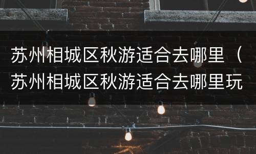 苏州相城区秋游适合去哪里（苏州相城区秋游适合去哪里玩）