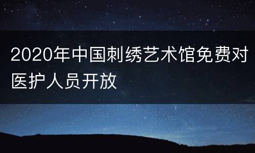 2020年中国刺绣艺术馆免费对医护人员开放