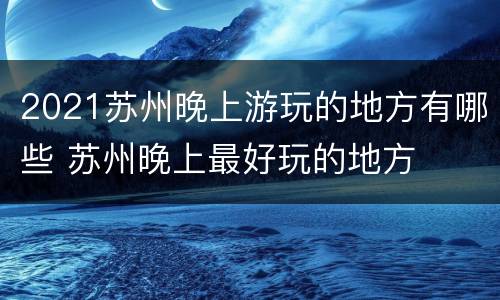 2021苏州晚上游玩的地方有哪些 苏州晚上最好玩的地方